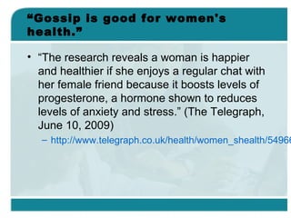 “Gossip is good for women's
health.”
• “The research reveals a woman is happier
and healthier if she enjoys a regular chat with
her female friend because it boosts levels of
progesterone, a hormone shown to reduces
levels of anxiety and stress.” (The Telegraph,
June 10, 2009)
– http://www.telegraph.co.uk/health/women_shealth/54966
 