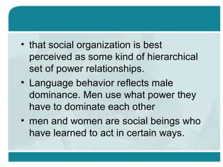 • that social organization is best
perceived as some kind of hierarchical
set of power relationships.
• Language behavior reflects male
dominance. Men use what power they
have to dominate each other
• men and women are social beings who
have learned to act in certain ways.
 