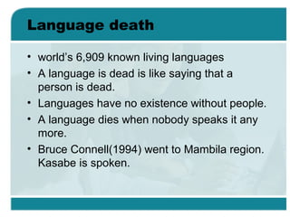 Language death
• world’s 6,909 known living languages
• A language is dead is like saying that a
person is dead.
• Languages have no existence without people.
• A language dies when nobody speaks it any
more.
• Bruce Connell(1994) went to Mambila region.
Kasabe is spoken.
 