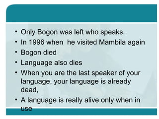 • Only Bogon was left who speaks.
• In 1996 when he visited Mambila again
• Bogon died
• Language also dies
• When you are the last speaker of your
language, your language is already
dead,
• A language is really alive only when in
use
 