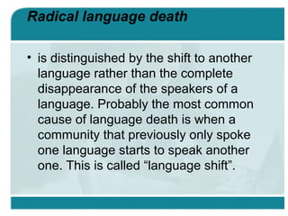 Radical language death
• is distinguished by the shift to another
language rather than the complete
disappearance of the speakers of a
language. Probably the most common
cause of language death is when a
community that previously only spoke
one language starts to speak another
one. This is called “language shift”.
 