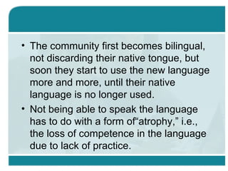 • The community first becomes bilingual,
not discarding their native tongue, but
soon they start to use the new language
more and more, until their native
language is no longer used.
• Not being able to speak the language
has to do with a form of“atrophy,” i.e.,
the loss of competence in the language
due to lack of practice.
 