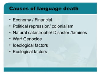 Causes of language death
• Economy / Financial
• Political repression/ colonialism
• Natural catastrophe/ Disaster /famines
• War/ Genocide
• Ideological factors
• Ecological factors
 