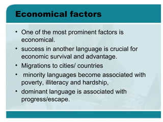 Economical factors
• One of the most prominent factors is
economical.
• success in another language is crucial for
economic survival and advantage.
• Migrations to cities/ countries
• minority languages become associated with
poverty, illiteracy and hardship,
• dominant language is associated with
progress/escape.
 