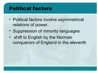 Political factors
• Political factors involve asymmetrical
relations of power.
• Suppression of minority languages
• shift to English by the Norman
conquerors of England in the eleventh
 
