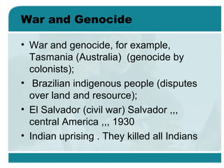 War and Genocide
• War and genocide, for example,
Tasmania (Australia) (genocide by
colonists);
• Brazilian indigenous people (disputes
over land and resource);
• El Salvador (civil war) Salvador ,,,
central America ,,, 1930
• Indian uprising . They killed all Indians
 