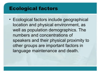 Ecological factors
• Ecological factors include geographical
location and physical environment, as
well as population demographics. The
numbers and concentrations of
speakers and their physical proximity to
other groups are important factors in
language maintenance and death.
 