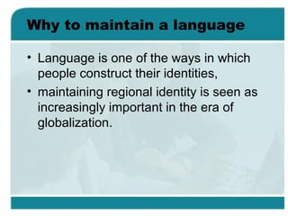 Why to maintain a language
• Language is one of the ways in which
people construct their identities,
• maintaining regional identity is seen as
increasingly important in the era of
globalization.
 