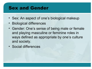 Sex and Gender
• Sex: An aspect of one’s biological makeup
• Biological differences
• Gender: One’s sense of being male or female
and playing masculine or feminine roles in
ways defined as appropriate by one’s culture
and society.
• Social differences
 