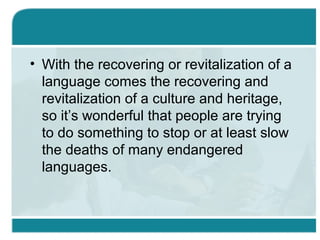 • With the recovering or revitalization of a
language comes the recovering and
revitalization of a culture and heritage,
so it’s wonderful that people are trying
to do something to stop or at least slow
the deaths of many endangered
languages.
 