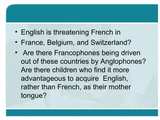 • English is threatening French in
• France, Belgium, and Switzerland?
• Are there Francophones being driven
out of these countries by Anglophones?
Are there children who find it more
advantageous to acquire English,
rather than French, as their mother
tongue?
 
