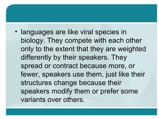 • languages are like viral species in
biology. They compete with each other
only to the extent that they are weighted
differently by their speakers. They
spread or contract because more, or
fewer, speakers use them, just like their
structures change because their
speakers modify them or prefer some
variants over others.
 