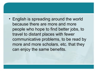 • English is spreading around the world
because there are more and more
people who hope to find better jobs, to
travel to distant places with fewer
communicative problems, to be read by
more and more scholars, etc. that they
can enjoy the same benefits.
 