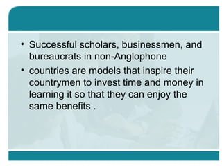 • Successful scholars, businessmen, and
bureaucrats in non-Anglophone
• countries are models that inspire their
countrymen to invest time and money in
learning it so that they can enjoy the
same benefits .
 