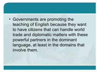 • Governments are promoting the
teaching of English because they want
to have citizens that can handle world
trade and diplomatic matters with these
powerful partners in the dominant
language, at least in the domains that
involve them.
 