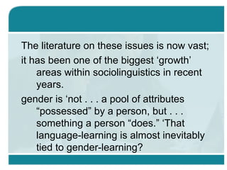 The literature on these issues is now vast;
it has been one of the biggest ‘growth’
areas within sociolinguistics in recent
years.
gender is ‘not . . . a pool of attributes
“possessed” by a person, but . . .
something a person “does.” ‘That
language-learning is almost inevitably
tied to gender-learning?
 
