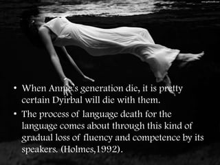 • When Annie’s generation die, it is pretty
  certain Dyirbal will die with them.
• The process of language death for the
  language comes about through this kind of
  gradual loss of fluency and competence by its
  speakers. (Holmes,1992).
 