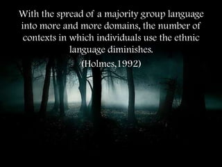 With the spread of a majority group language
into more and more domains, the number of
 contexts in which individuals use the ethnic
             language diminishes.
                (Holmes,1992)
 