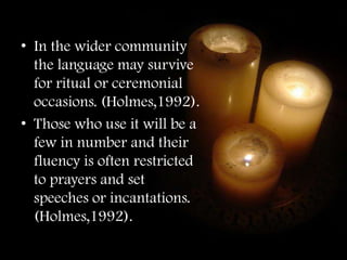 • In the wider community
  the language may survive
  for ritual or ceremonial
  occasions. (Holmes,1992).
• Those who use it will be a
  few in number and their
  fluency is often restricted
  to prayers and set
  speeches or incantations.
  (Holmes,1992).
 