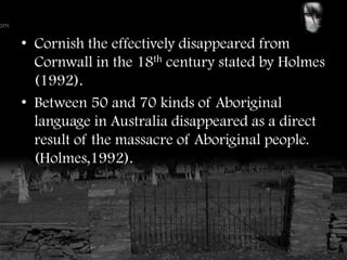 • Cornish the effectively disappeared from
  Cornwall in the 18th century stated by Holmes
  (1992).
• Between 50 and 70 kinds of Aboriginal
  language in Australia disappeared as a direct
  result of the massacre of Aboriginal people.
  (Holmes,1992).
 