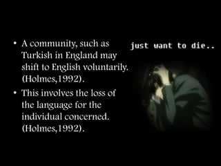 • A community, such as
  Turkish in England may
  shift to English voluntarily.
  (Holmes,1992).
• This involves the loss of
  the language for the
  individual concerned.
  (Holmes,1992).
 