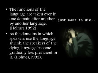 • The functions of the
  language are taken over in
  one domain after another
  by another language.
  (Holmes,1992).
• As the domains in which
  speakers use the language
  shrink, the speakers of the
  dying language become
  gradually less proficient in
  it. (Holmes,1992).
 