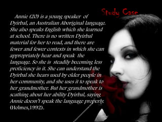 Annie (20) is a young speaker of
                                         Study Case
Dyirbal, an Australian Aboriginal language.
She also speaks English which she learned
at school. There is no written Dyirbal
material for her to read, and there are
fewer and fewer contexts in which she can
appropriately hear and speak the
language. So she is steadily becoming less
proficiency in it. She can understand the
Dyirbal she hears used by older people in
her community, and she uses it to speak to
her grandmother. But her grandmother is
scathing about her ability Dyirbal, saying
Annie doesn’t speak the language properly.
(Holmes,1992).
 