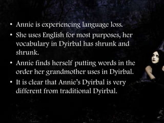 • Annie is experiencing language loss.
• She uses English for most purposes, her
  vocabulary in Dyirbal has shrunk and
  shrunk.
• Annie finds herself putting words in the
  order her grandmother uses in Dyirbal.
• It is clear that Annie’s Dyirbal is very
  different from traditional Dyirbal.
 