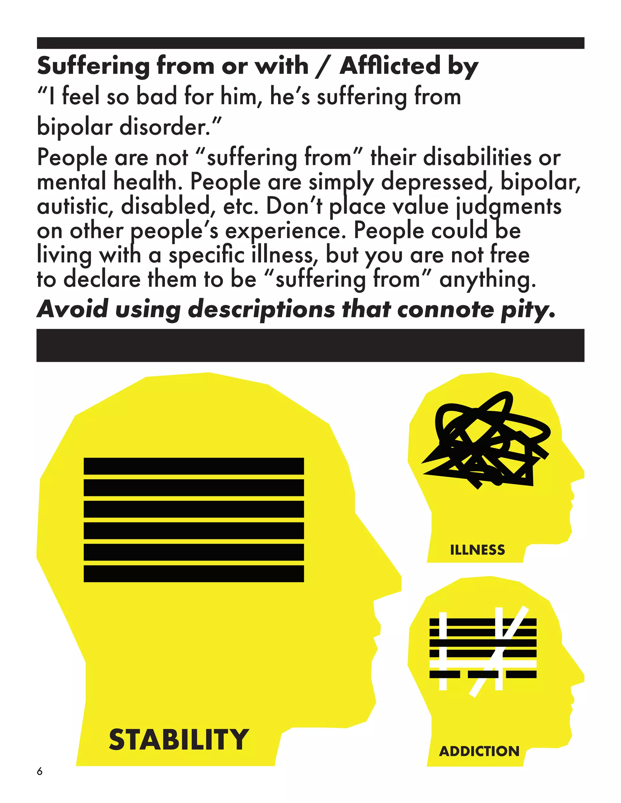 STABILITY ADDICTION
ILLNESS
Suffering from or with / Afflicted by
“I feel so bad for him, he’s suffering from
bipolar disorder.”
People are not “suffering from” their disabilities or
mental health. People are simply depressed, bipolar,
autistic, disabled, etc. Don’t place value judgments
on other people’s experience. People could be
living with a specific illness, but you are not free
to declare them to be “suffering from” anything.
Avoid using descriptions that connote pity.
6
 