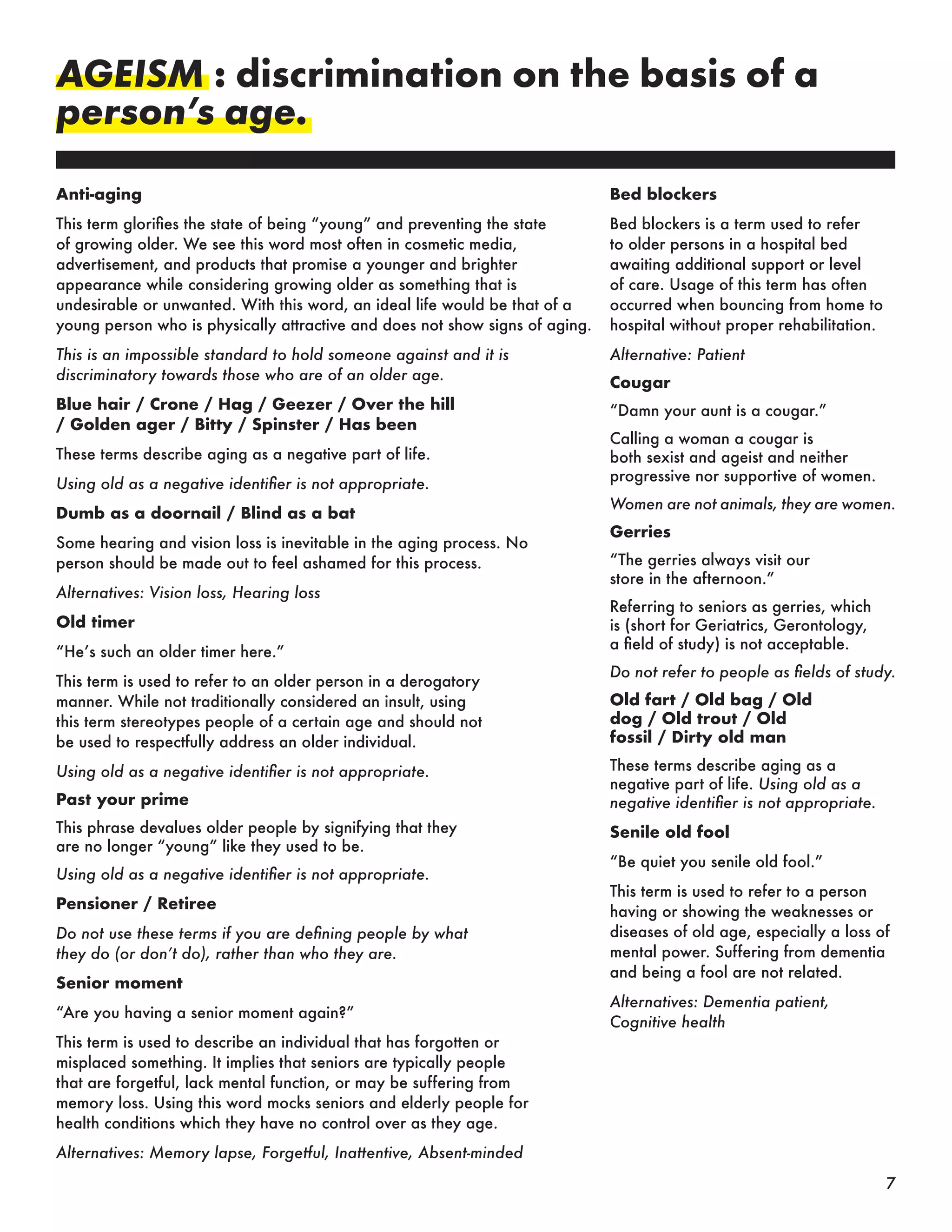 AGEISM : discrimination on the basis of a
person’s age.
Anti-aging
This term glorifies the state of being “young” and preventing the state
of growing older. We see this word most often in cosmetic media,
advertisement, and products that promise a younger and brighter
appearance while considering growing older as something that is
undesirable or unwanted. With this word, an ideal life would be that of a
young person who is physically attractive and does not show signs of aging.
This is an impossible standard to hold someone against and it is
discriminatory towards those who are of an older age.
Blue hair / Crone / Hag / Geezer / Over the hill
/ Golden ager / Bitty / Spinster / Has been
These terms describe aging as a negative part of life.
Using old as a negative identifier is not appropriate.
Dumb as a doornail / Blind as a bat
Some hearing and vision loss is inevitable in the aging process. No
person should be made out to feel ashamed for this process.
Alternatives: Vision loss, Hearing loss
Old timer
“He’s such an older timer here.”
This term is used to refer to an older person in a derogatory
manner. While not traditionally considered an insult, using
this term stereotypes people of a certain age and should not
be used to respectfully address an older individual.
Using old as a negative identifier is not appropriate.
Past your prime
This phrase devalues older people by signifying that they
are no longer “young” like they used to be.
Using old as a negative identifier is not appropriate.
Pensioner / Retiree
Do not use these terms if you are defining people by what
they do (or don’t do), rather than who they are.
Senior moment
“Are you having a senior moment again?”
This term is used to describe an individual that has forgotten or
misplaced something. It implies that seniors are typically people
that are forgetful, lack mental function, or may be suffering from
memory loss. Using this word mocks seniors and elderly people for
health conditions which they have no control over as they age.
Alternatives: Memory lapse, Forgetful, Inattentive, Absent-minded
Bed blockers
Bed blockers is a term used to refer
to older persons in a hospital bed
awaiting additional support or level
of care. Usage of this term has often
occurred when bouncing from home to
hospital without proper rehabilitation.
Alternative: Patient
Cougar
“Damn your aunt is a cougar.”
Calling a woman a cougar is
both sexist and ageist and neither
progressive nor supportive of women.
Women are not animals, they are women.
Gerries
“The gerries always visit our
store in the afternoon.”
Referring to seniors as gerries, which
is (short for Geriatrics, Gerontology,
a field of study) is not acceptable.
Do not refer to people as fields of study.
Old fart / Old bag / Old
dog / Old trout / Old
fossil / Dirty old man
These terms describe aging as a
negative part of life. Using old as a
negative identifier is not appropriate.
Senile old fool
“Be quiet you senile old fool.”
This term is used to refer to a person
having or showing the weaknesses or
diseases of old age, especially a loss of
mental power. Suffering from dementia
and being a fool are not related.
Alternatives: Dementia patient,
Cognitive health
7
 