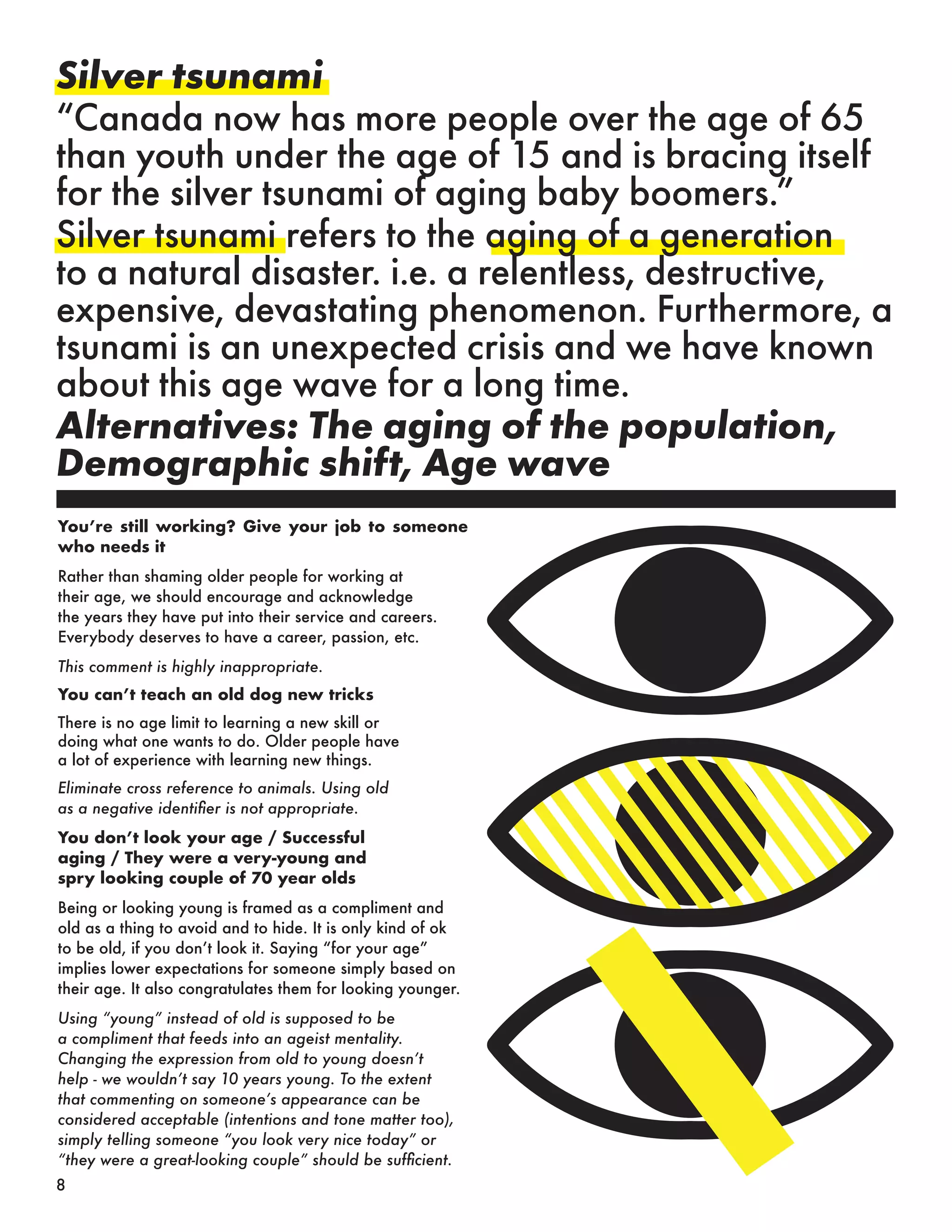 You’re still working? Give your job to someone
who needs it
Rather than shaming older people for working at
their age, we should encourage and acknowledge
the years they have put into their service and careers.
Everybody deserves to have a career, passion, etc.
This comment is highly inappropriate.
You can’t teach an old dog new tricks
There is no age limit to learning a new skill or
doing what one wants to do. Older people have
a lot of experience with learning new things.
Eliminate cross reference to animals. Using old
as a negative identifier is not appropriate.
You don’t look your age / Successful
aging / They were a very-young and
spry looking couple of 70 year olds
Being or looking young is framed as a compliment and
old as a thing to avoid and to hide. It is only kind of ok
to be old, if you don’t look it. Saying “for your age”
implies lower expectations for someone simply based on
their age. It also congratulates them for looking younger.
Using “young” instead of old is supposed to be
a compliment that feeds into an ageist mentality.
Changing the expression from old to young doesn’t
help - we wouldn’t say 10 years young. To the extent
that commenting on someone’s appearance can be
considered acceptable (intentions and tone matter too),
simply telling someone “you look very nice today” or
“they were a great-looking couple” should be sufficient.
Silver tsunami
“Canada now has more people over the age of 65
than youth under the age of 15 and is bracing itself
for the silver tsunami of aging baby boomers.”
Silver tsunami refers to the aging of a generation
to a natural disaster. i.e. a relentless, destructive,
expensive, devastating phenomenon. Furthermore, a
tsunami is an unexpected crisis and we have known
about this age wave for a long time.
Alternatives: The aging of the population,
Demographic shift, Age wave
8
 