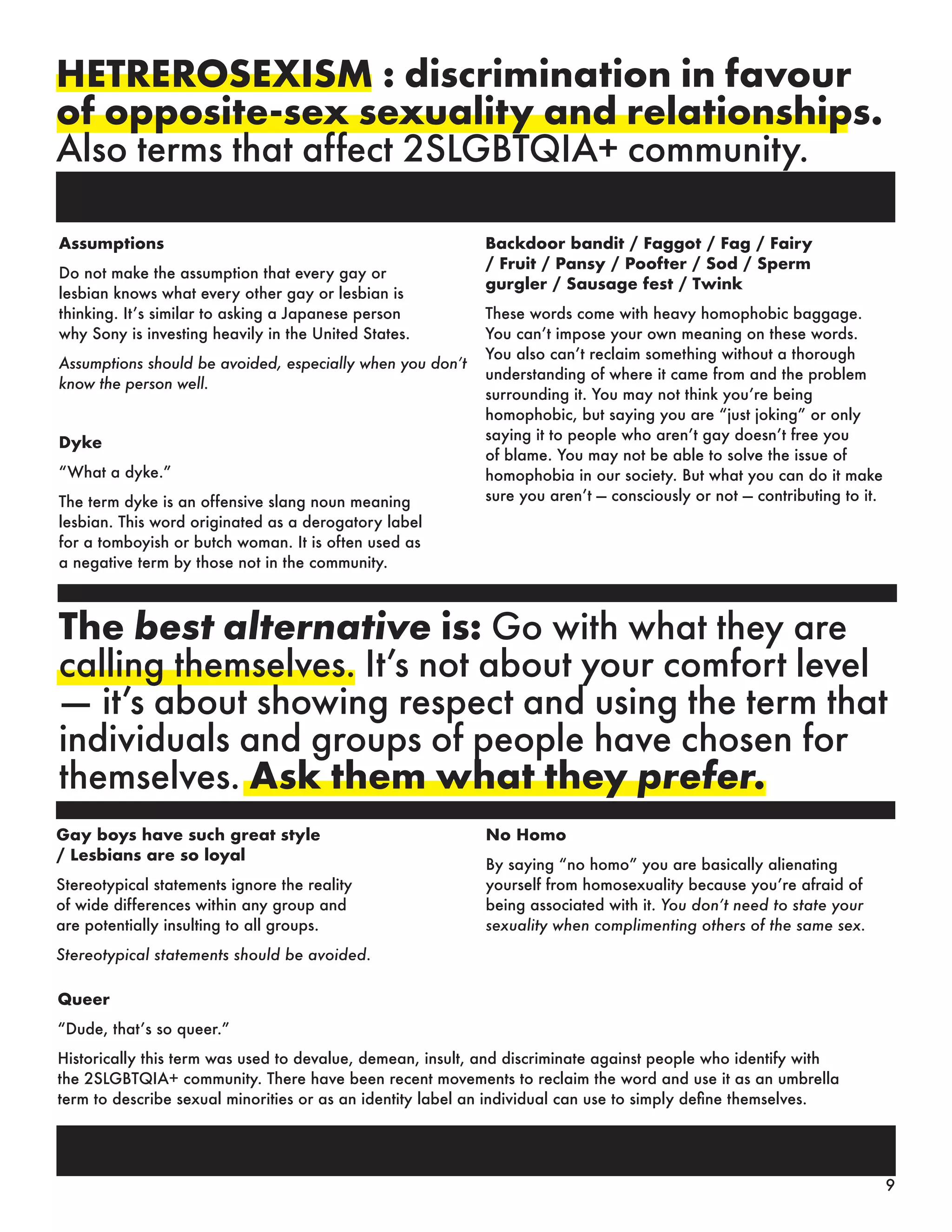 HETREROSEXISM : discrimination in favour
of opposite-sex sexuality and relationships.
Also terms that affect 2SLGBTQIA+ community.
The best alternative is: Go with what they are
calling themselves. It’s not about your comfort level
— it’s about showing respect and using the term that
individuals and groups of people have chosen for
themselves. Ask them what they prefer.
Backdoor bandit / Faggot / Fag / Fairy
/ Fruit / Pansy / Poofter / Sod / Sperm
gurgler / Sausage fest / Twink
These words come with heavy homophobic baggage.
You can’t impose your own meaning on these words.
You also can’t reclaim something without a thorough
understanding of where it came from and the problem
surrounding it. You may not think you’re being
homophobic, but saying you are “just joking” or only
saying it to people who aren’t gay doesn’t free you
of blame. You may not be able to solve the issue of
homophobia in our society. But what you can do it make
sure you aren’t — consciously or not — contributing to it.
Gay boys have such great style
/ Lesbians are so loyal
Stereotypical statements ignore the reality
of wide differences within any group and
are potentially insulting to all groups.
Stereotypical statements should be avoided.
No Homo
By saying “no homo” you are basically alienating
yourself from homosexuality because you’re afraid of
being associated with it. You don’t need to state your
sexuality when complimenting others of the same sex.
Queer
“Dude, that’s so queer.”
Historically this term was used to devalue, demean, insult, and discriminate against people who identify with
the 2SLGBTQIA+ community. There have been recent movements to reclaim the word and use it as an umbrella
term to describe sexual minorities or as an identity label an individual can use to simply define themselves.
Assumptions
Do not make the assumption that every gay or
lesbian knows what every other gay or lesbian is
thinking. It’s similar to asking a Japanese person
why Sony is investing heavily in the United States.
Assumptions should be avoided, especially when you don’t
know the person well.
Dyke
“What a dyke.”
The term dyke is an offensive slang noun meaning
lesbian. This word originated as a derogatory label
for a tomboyish or butch woman. It is often used as
a negative term by those not in the community.
9
 