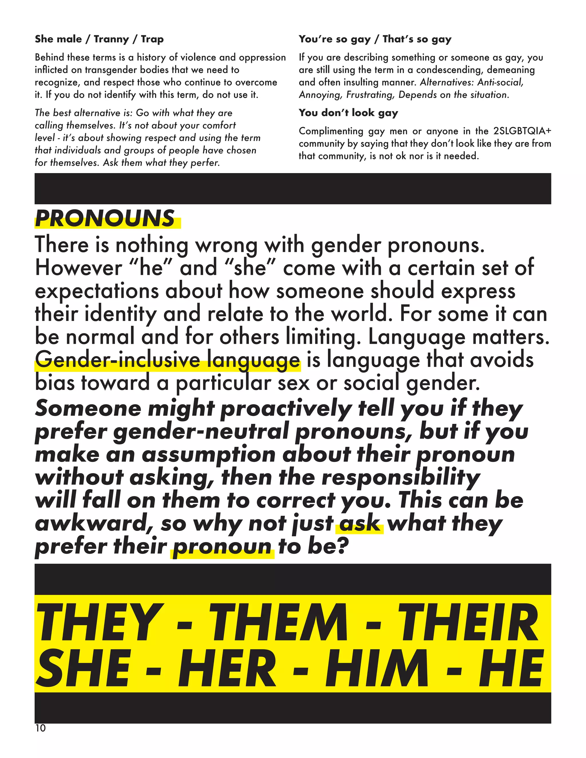 PRONOUNS
There is nothing wrong with gender pronouns.
However “he” and “she” come with a certain set of
expectations about how someone should express
their identity and relate to the world. For some it can
be normal and for others limiting. Language matters.
Gender-inclusive language is language that avoids
bias toward a particular sex or social gender.
Someone might proactively tell you if they
prefer gender-neutral pronouns, but if you
make an assumption about their pronoun
without asking, then the responsibility
will fall on them to correct you. This can be
awkward, so why not just ask what they
prefer their pronoun to be?
THEY - THEM - THEIR
SHE - HER - HIM - HE
9
She male / Tranny / Trap
Behind these terms is a history of violence and oppression
inflicted on transgender bodies that we need to
recognize, and respect those who continue to overcome
it. If you do not identify with this term, do not use it.
The best alternative is: Go with what they are
calling themselves. It’s not about your comfort
level - it’s about showing respect and using the term
that individuals and groups of people have chosen
for themselves. Ask them what they perfer.
You’re so gay / That’s so gay
If you are describing something or someone as gay, you
are still using the term in a condescending, demeaning
and often insulting manner. Alternatives: Anti-social,
Annoying, Frustrating, Depends on the situation.
You don’t look gay
Complimenting gay men or anyone in the 2SLGBTQIA+
community by saying that they don’t look like they are from
that community, is not ok nor is it needed.
10
 