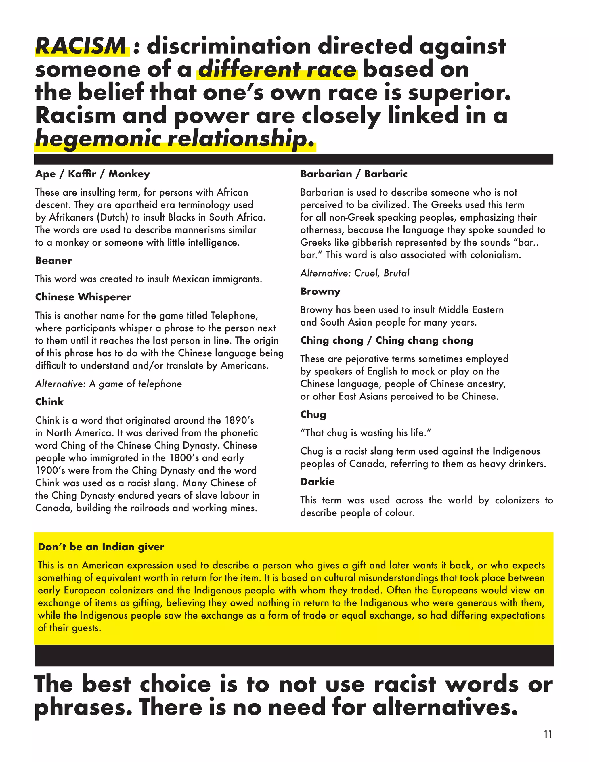 Don’t be an Indian giver
This is an American expression used to describe a person who gives a gift and later wants it back, or who expects
something of equivalent worth in return for the item. It is based on cultural misunderstandings that took place between
early European colonizers and the Indigenous people with whom they traded. Often the Europeans would view an
exchange of items as gifting, believing they owed nothing in return to the Indigenous who were generous with them,
while the Indigenous people saw the exchange as a form of trade or equal exchange, so had differing expectations
of their guests.
RACISM : discrimination directed against
someone of a different race based on
the belief that one’s own race is superior.
Racism and power are closely linked in a
hegemonic relationship.
The best choice is to not use racist words or
phrases. There is no need for alternatives.
Ape / Kaffir / Monkey
These are insulting term, for persons with African
descent. They are apartheid era terminology used
by Afrikaners (Dutch) to insult Blacks in South Africa.
The words are used to describe mannerisms similar
to a monkey or someone with little intelligence.
Beaner
This word was created to insult Mexican immigrants.
Chinese Whisperer
This is another name for the game titled Telephone,
where participants whisper a phrase to the person next
to them until it reaches the last person in line. The origin
of this phrase has to do with the Chinese language being
difficult to understand and/or translate by Americans.
Alternative: A game of telephone
Chink
Chink is a word that originated around the 1890’s
in North America. It was derived from the phonetic
word Ching of the Chinese Ching Dynasty. Chinese
people who immigrated in the 1800’s and early
1900’s were from the Ching Dynasty and the word
Chink was used as a racist slang. Many Chinese of
the Ching Dynasty endured years of slave labour in
Canada, building the railroads and working mines.
Barbarian / Barbaric
Barbarian is used to describe someone who is not
perceived to be civilized. The Greeks used this term
for all non-Greek speaking peoples, emphasizing their
otherness, because the language they spoke sounded to
Greeks like gibberish represented by the sounds “bar..
bar.” This word is also associated with colonialism.
Alternative: Cruel, Brutal
Browny
Browny has been used to insult Middle Eastern
and South Asian people for many years.
Ching chong / Ching chang chong
These are pejorative terms sometimes employed
by speakers of English to mock or play on the
Chinese language, people of Chinese ancestry,
or other East Asians perceived to be Chinese.
Chug
“That chug is wasting his life.”
Chug is a racist slang term used against the Indigenous
peoples of Canada, referring to them as heavy drinkers.
Darkie
This term was used across the world by colonizers to
describe people of colour.
11
 