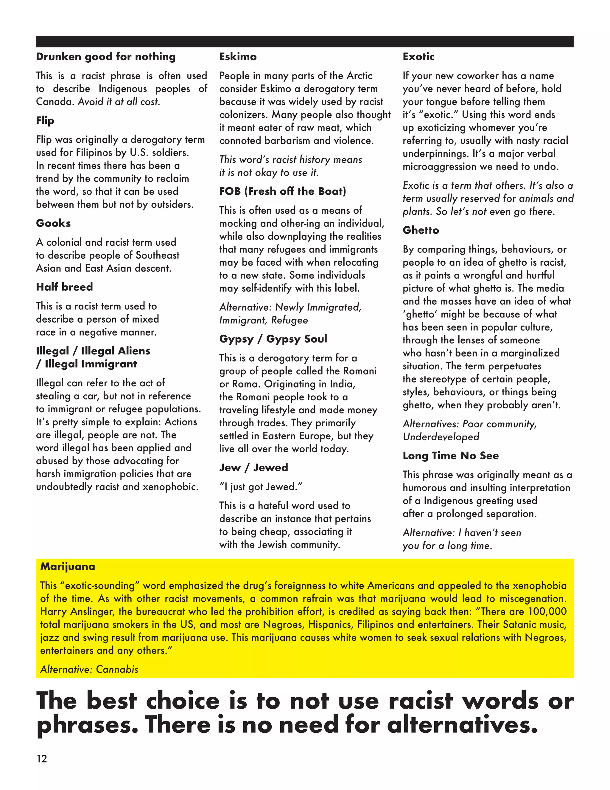 Drunken good for nothing
This is a racist phrase is often used
to describe Indigenous peoples of
Canada. Avoid it at all cost.
Flip
Flip was originally a derogatory term
used for Filipinos by U.S. soldiers.
In recent times there has been a
trend by the community to reclaim
the word, so that it can be used
between them but not by outsiders.
Gooks
A colonial and racist term used
to describe people of Southeast
Asian and East Asian descent.
Half breed
This is a racist term used to
describe a person of mixed
race in a negative manner.
Illegal / Illegal Aliens
/ Illegal Immigrant
Illegal can refer to the act of
stealing a car, but not in reference
to immigrant or refugee populations.
It’s pretty simple to explain: Actions
are illegal, people are not. The
word illegal has been applied and
abused by those advocating for
harsh immigration policies that are
undoubtedly racist and xenophobic.
Eskimo
People in many parts of the Arctic
consider Eskimo a derogatory term
because it was widely used by racist
colonizers. Many people also thought
it meant eater of raw meat, which
connoted barbarism and violence.
This word’s racist history means
it is not okay to use it.
FOB (Fresh off the Boat)
This is often used as a means of
mocking and other-ing an individual,
while also downplaying the realities
that many refugees and immigrants
may be faced with when relocating
to a new state. Some individuals
may self-identify with this label.
Alternative: Newly Immigrated,
Immigrant, Refugee
Gypsy / Gypsy Soul
This is a derogatory term for a
group of people called the Romani
or Roma. Originating in India,
the Romani people took to a
traveling lifestyle and made money
through trades. They primarily
settled in Eastern Europe, but they
live all over the world today.
Jew / Jewed
“I just got Jewed.”
This is a hateful word used to
describe an instance that pertains
to being cheap, associating it
with the Jewish community.
Exotic
If your new coworker has a name
you’ve never heard of before, hold
your tongue before telling them
it’s “exotic.” Using this word ends
up exoticizing whomever you’re
referring to, usually with nasty racial
underpinnings. It’s a major verbal
microaggression we need to undo.
Exotic is a term that others. It’s also a
term usually reserved for animals and
plants. So let’s not even go there.
Ghetto
By comparing things, behaviours, or
people to an idea of ghetto is racist,
as it paints a wrongful and hurtful
picture of what ghetto is. The media
and the masses have an idea of what
‘ghetto’ might be because of what
has been seen in popular culture,
through the lenses of someone
who hasn’t been in a marginalized
situation. The term perpetuates
the stereotype of certain people,
styles, behaviours, or things being
ghetto, when they probably aren’t.
Alternatives: Poor community,
Underdeveloped
Long Time No See
This phrase was originally meant as a
humorous and insulting interpretation
of a Indigenous greeting used
after a prolonged separation.
Alternative: I haven’t seen
you for a long time.
Marijuana
This “exotic-sounding” word emphasized the drug’s foreignness to white Americans and appealed to the xenophobia
of the time. As with other racist movements, a common refrain was that marijuana would lead to miscegenation.
Harry Anslinger, the bureaucrat who led the prohibition effort, is credited as saying back then: “There are 100,000
total marijuana smokers in the US, and most are Negroes, Hispanics, Filipinos and entertainers. Their Satanic music,
jazz and swing result from marijuana use. This marijuana causes white women to seek sexual relations with Negroes,
entertainers and any others.”
Alternative: Cannabis
The best choice is to not use racist words or
phrases. There is no need for alternatives.
12
 