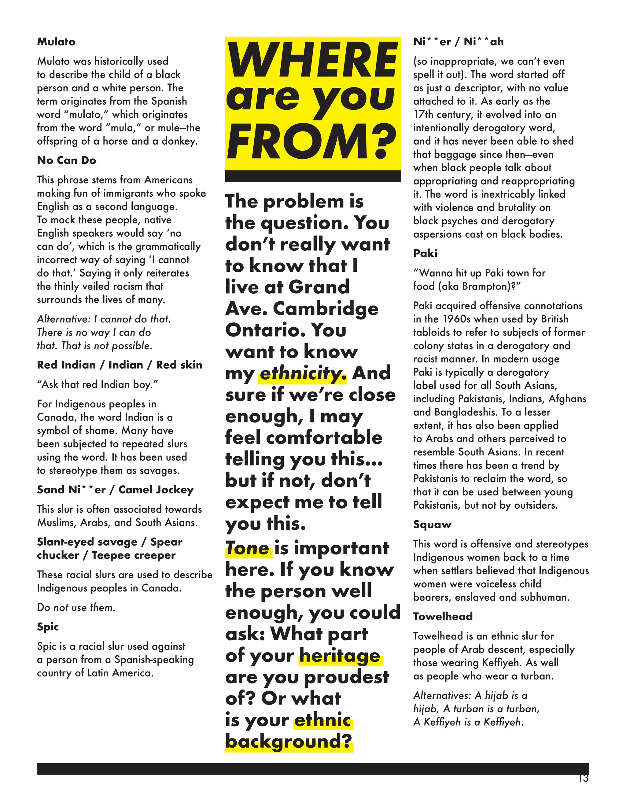 WHERE
are you
FROM?
The problem is
the question. You
don’t really want
to know that I
live at Grand
Ave. Cambridge
Ontario. You
want to know
my ethnicity. And
sure if we’re close
enough, I may
feel comfortable
telling you this…
but if not, don’t
expect me to tell
you this.
Tone is important
here. If you know
the person well
enough, you could
ask: What part
of your heritage
are you proudest
of? Or what
is your ethnic
background?
Mulato
Mulato was historically used
to describe the child of a black
person and a white person. The
term originates from the Spanish
word “mulato,” which originates
from the word “mula,” or mule—the
offspring of a horse and a donkey.
No Can Do
This phrase stems from Americans
making fun of immigrants who spoke
English as a second language.
To mock these people, native
English speakers would say ‘no
can do’, which is the grammatically
incorrect way of saying ‘I cannot
do that.’ Saying it only reiterates
the thinly veiled racism that
surrounds the lives of many.
Alternative: I cannot do that.
There is no way I can do
that. That is not possible.
Red Indian / Indian / Red skin
“Ask that red Indian boy.”
For Indigenous peoples in
Canada, the word Indian is a
symbol of shame. Many have
been subjected to repeated slurs
using the word. It has been used
to stereotype them as savages.
Sand Ni**er / Camel Jockey
This slur is often associated towards
Muslims, Arabs, and South Asians.
Slant-eyed savage / Spear
chucker / Teepee creeper
These racial slurs are used to describe
Indigenous peoples in Canada.
Do not use them.
Spic
Spic is a racial slur used against
a person from a Spanish-speaking
country of Latin America.
Ni**er / Ni**ah
(so inappropriate, we can’t even
spell it out). The word started off
as just a descriptor, with no value
attached to it. As early as the
17th century, it evolved into an
intentionally derogatory word,
and it has never been able to shed
that baggage since then—even
when black people talk about
appropriating and reappropriating
it. The word is inextricably linked
with violence and brutality on
black psyches and derogatory
aspersions cast on black bodies.
Paki
“Wanna hit up Paki town for
food (aka Brampton)?”
Paki acquired offensive connotations
in the 1960s when used by British
tabloids to refer to subjects of former
colony states in a derogatory and
racist manner. In modern usage
Paki is typically a derogatory
label used for all South Asians,
including Pakistanis, Indians, Afghans
and Bangladeshis. To a lesser
extent, it has also been applied
to Arabs and others perceived to
resemble South Asians. In recent
times there has been a trend by
Pakistanis to reclaim the word, so
that it can be used between young
Pakistanis, but not by outsiders.
Squaw
This word is offensive and stereotypes
Indigenous women back to a time
when settlers believed that Indigenous
women were voiceless child
bearers, enslaved and subhuman.
Towelhead
Towelhead is an ethnic slur for
people of Arab descent, especially
those wearing Keffiyeh. As well
as people who wear a turban.
Alternatives: A hijab is a
hijab, A turban is a turban,
A Keffiyeh is a Keffiyeh.
13
 