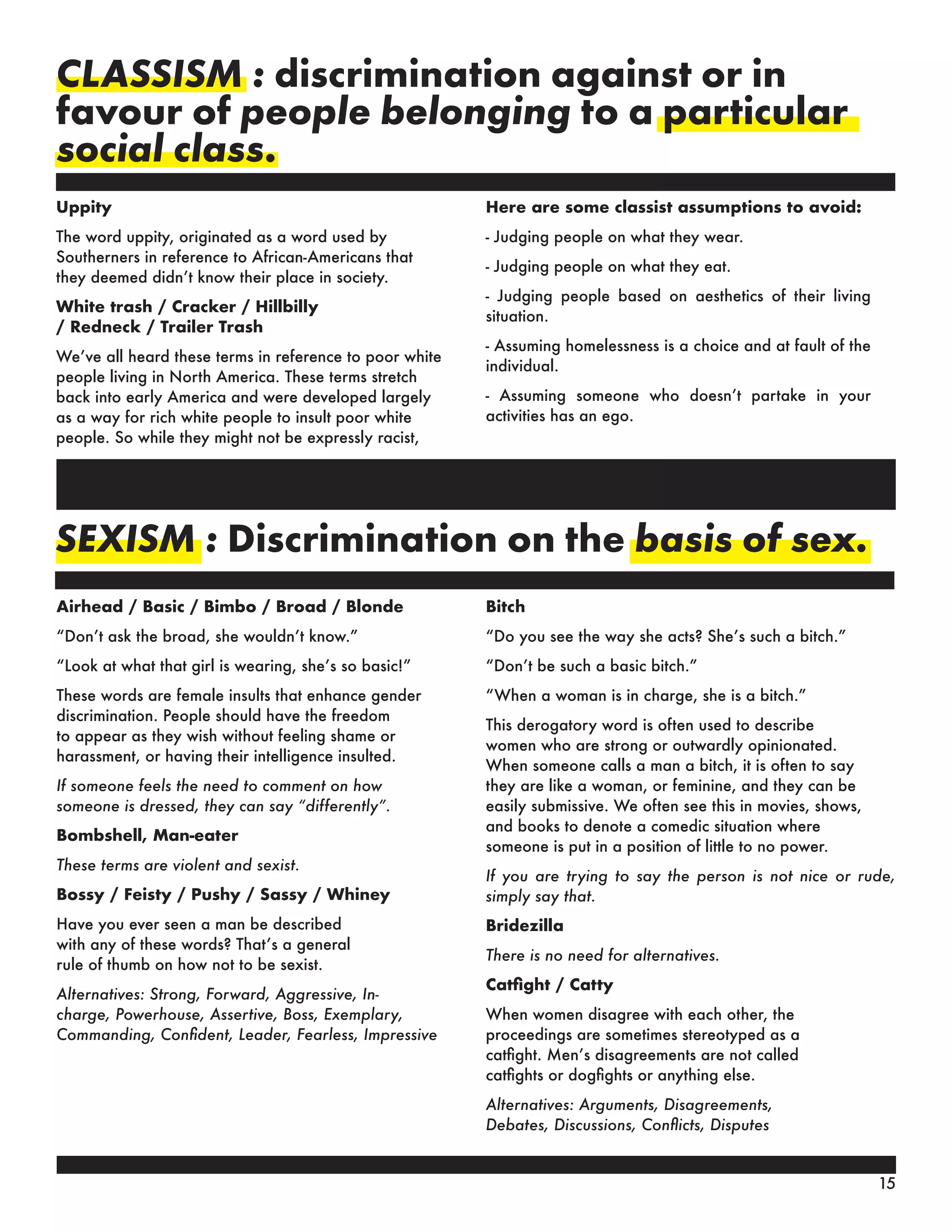 CLASSISM : discrimination against or in
favour of people belonging to a particular
social class.
Uppity
The word uppity, originated as a word used by
Southerners in reference to African-Americans that
they deemed didn’t know their place in society.
White trash / Cracker / Hillbilly
/ Redneck / Trailer Trash
We’ve all heard these terms in reference to poor white
people living in North America. These terms stretch
back into early America and were developed largely
as a way for rich white people to insult poor white
people. So while they might not be expressly racist,
SEXISM : Discrimination on the basis of sex.
Airhead / Basic / Bimbo / Broad / Blonde
“Don’t ask the broad, she wouldn’t know.”
“Look at what that girl is wearing, she’s so basic!”
These words are female insults that enhance gender
discrimination. People should have the freedom
to appear as they wish without feeling shame or
harassment, or having their intelligence insulted.
If someone feels the need to comment on how
someone is dressed, they can say “differently”.
Bombshell, Man-eater
These terms are violent and sexist.
Bossy / Feisty / Pushy / Sassy / Whiney
Have you ever seen a man be described
with any of these words? That’s a general
rule of thumb on how not to be sexist.
Alternatives: Strong, Forward, Aggressive, In-
charge, Powerhouse, Assertive, Boss, Exemplary,
Commanding, Confident, Leader, Fearless, Impressive
Bitch
“Do you see the way she acts? She’s such a bitch.”
“Don’t be such a basic bitch.”
“When a woman is in charge, she is a bitch.”
This derogatory word is often used to describe
women who are strong or outwardly opinionated.
When someone calls a man a bitch, it is often to say
they are like a woman, or feminine, and they can be
easily submissive. We often see this in movies, shows,
and books to denote a comedic situation where
someone is put in a position of little to no power.
If you are trying to say the person is not nice or rude,
simply say that.
Bridezilla
There is no need for alternatives.
Catfight / Catty
When women disagree with each other, the
proceedings are sometimes stereotyped as a
catfight. Men’s disagreements are not called
catfights or dogfights or anything else.
Alternatives: Arguments, Disagreements,
Debates, Discussions, Conflicts, Disputes
Here are some classist assumptions to avoid:
- Judging people on what they wear.
- Judging people on what they eat.
- Judging people based on aesthetics of their living
situation.
- Assuming homelessness is a choice and at fault of the
individual.
- Assuming someone who doesn’t partake in your
activities has an ego.
15
 