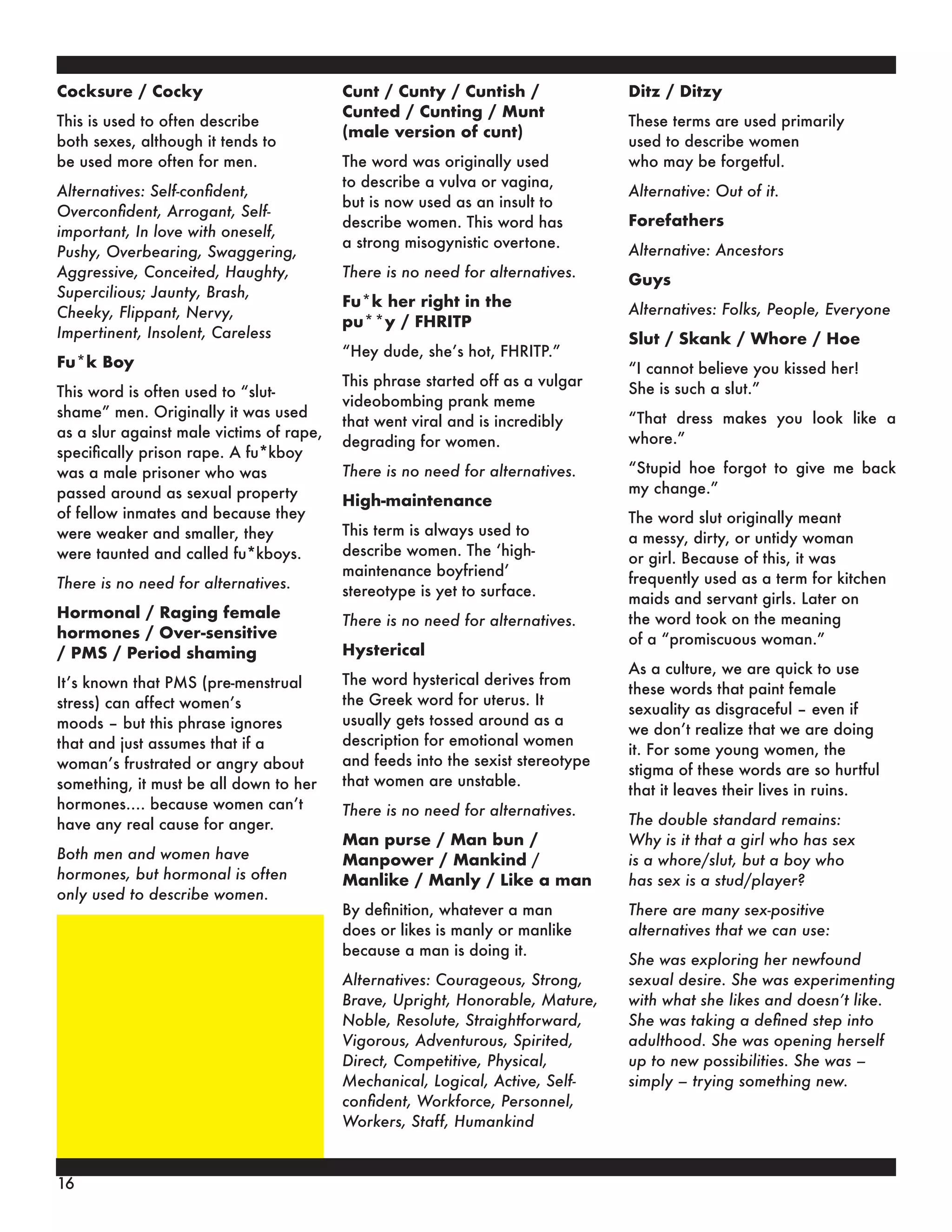 Cocksure / Cocky
This is used to often describe
both sexes, although it tends to
be used more often for men.
Alternatives: Self-confident,
Overconfident, Arrogant, Self-
important, In love with oneself,
Pushy, Overbearing, Swaggering,
Aggressive, Conceited, Haughty,
Supercilious; Jaunty, Brash,
Cheeky, Flippant, Nervy,
Impertinent, Insolent, Careless
Fu*k Boy
This word is often used to “slut-
shame” men. Originally it was used
as a slur against male victims of rape,
specifically prison rape. A fu*kboy
was a male prisoner who was
passed around as sexual property
of fellow inmates and because they
were weaker and smaller, they
were taunted and called fu*kboys.
There is no need for alternatives.
Hormonal / Raging female
hormones / Over-sensitive
/ PMS / Period shaming
It’s known that PMS (pre-menstrual
stress) can affect women’s
moods – but this phrase ignores
that and just assumes that if a
woman’s frustrated or angry about
something, it must be all down to her
hormones…. because women can’t
have any real cause for anger.
Both men and women have
hormones, but hormonal is often
only used to describe women.
Cunt / Cunty / Cuntish /
Cunted / Cunting / Munt
(male version of cunt)
The word was originally used
to describe a vulva or vagina,
but is now used as an insult to
describe women. This word has
a strong misogynistic overtone.
There is no need for alternatives.
Fu*k her right in the
pu**y / FHRITP
“Hey dude, she’s hot, FHRITP.”
This phrase started off as a vulgar
videobombing prank meme
that went viral and is incredibly
degrading for women.
There is no need for alternatives.
High-maintenance
This term is always used to
describe women. The ‘high-
maintenance boyfriend’
stereotype is yet to surface.
There is no need for alternatives.
Hysterical
The word hysterical derives from
the Greek word for uterus. It
usually gets tossed around as a
description for emotional women
and feeds into the sexist stereotype
that women are unstable.
There is no need for alternatives.
Man purse / Man bun /
Manpower / Mankind /
Manlike / Manly / Like a man
By definition, whatever a man
does or likes is manly or manlike
because a man is doing it.
Alternatives: Courageous, Strong,
Brave, Upright, Honorable, Mature,
Noble, Resolute, Straightforward,
Vigorous, Adventurous, Spirited,
Direct, Competitive, Physical,
Mechanical, Logical, Active, Self-
confident, Workforce, Personnel,
Workers, Staff, Humankind
Ditz / Ditzy
These terms are used primarily
used to describe women
who may be forgetful.
Alternative: Out of it.
Forefathers
Alternative: Ancestors
Guys
Alternatives: Folks, People, Everyone
Slut / Skank / Whore / Hoe
“I cannot believe you kissed her!
She is such a slut.”
“That dress makes you look like a
whore.”
“Stupid hoe forgot to give me back
my change.”
The word slut originally meant
a messy, dirty, or untidy woman
or girl. Because of this, it was
frequently used as a term for kitchen
maids and servant girls. Later on
the word took on the meaning
of a “promiscuous woman.”
As a culture, we are quick to use
these words that paint female
sexuality as disgraceful – even if
we don’t realize that we are doing
it. For some young women, the
stigma of these words are so hurtful
that it leaves their lives in ruins.
The double standard remains:
Why is it that a girl who has sex
is a whore/slut, but a boy who
has sex is a stud/player?
There are many sex-positive
alternatives that we can use:
She was exploring her newfound
sexual desire. She was experimenting
with what she likes and doesn’t like.
She was taking a defined step into
adulthood. She was opening herself
up to new possibilities. She was –
simply – trying something new.
16
 