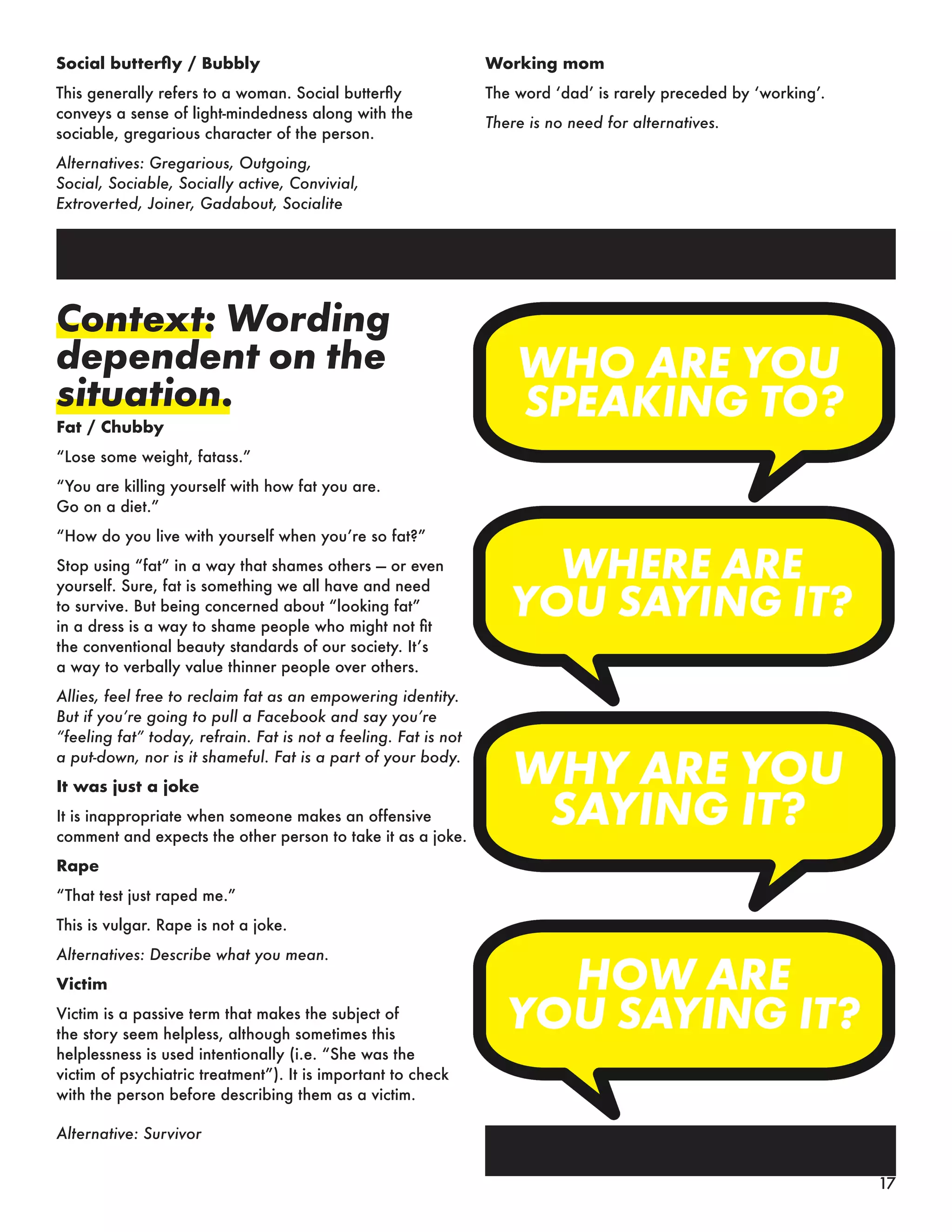 Social butterfly / Bubbly
This generally refers to a woman. Social butterfly
conveys a sense of light-mindedness along with the
sociable, gregarious character of the person.
Alternatives: Gregarious, Outgoing,
Social, Sociable, Socially active, Convivial,
Extroverted, Joiner, Gadabout, Socialite
Working mom
The word ‘dad’ is rarely preceded by ‘working’.
There is no need for alternatives.
Context: Wording
dependent on the
situation.
Fat / Chubby
“Lose some weight, fatass.”
“You are killing yourself with how fat you are.
Go on a diet.”
“How do you live with yourself when you’re so fat?”
Stop using “fat” in a way that shames others — or even
yourself. Sure, fat is something we all have and need
to survive. But being concerned about “looking fat”
in a dress is a way to shame people who might not fit
the conventional beauty standards of our society. It’s
a way to verbally value thinner people over others.
Allies, feel free to reclaim fat as an empowering identity.
But if you’re going to pull a Facebook and say you’re
“feeling fat” today, refrain. Fat is not a feeling. Fat is not
a put-down, nor is it shameful. Fat is a part of your body.
It was just a joke
It is inappropriate when someone makes an offensive
comment and expects the other person to take it as a joke.
Rape
“That test just raped me.”
This is vulgar. Rape is not a joke.
Alternatives: Describe what you mean.
Victim
Victim is a passive term that makes the subject of
the story seem helpless, although sometimes this
helplessness is used intentionally (i.e. “She was the
victim of psychiatric treatment”). It is important to check
with the person before describing them as a victim.
Alternative: Survivor
17
 