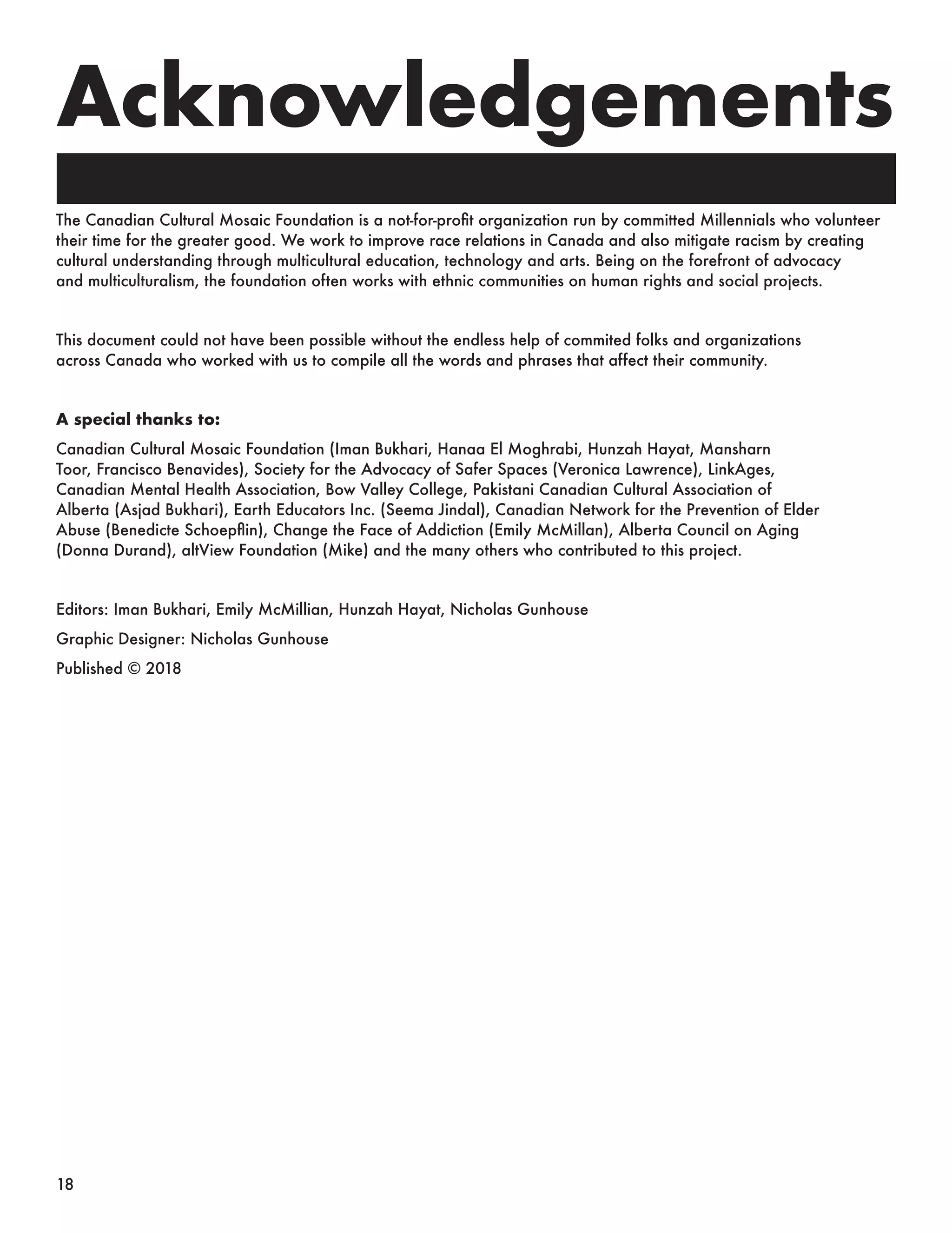 Acknowledgements
The Canadian Cultural Mosaic Foundation is a not-for-profit organization run by committed Millennials who volunteer
their time for the greater good. We work to improve race relations in Canada and also mitigate racism by creating
cultural understanding through multicultural education, technology and arts. Being on the forefront of advocacy
and multiculturalism, the foundation often works with ethnic communities on human rights and social projects.
This document could not have been possible without the endless help of commited folks and organizations
across Canada who worked with us to compile all the words and phrases that affect their community.
A special thanks to:
Canadian Cultural Mosaic Foundation (Iman Bukhari, Hanaa El Moghrabi, Hunzah Hayat, Mansharn
Toor, Francisco Benavides), Society for the Advocacy of Safer Spaces (Veronica Lawrence), LinkAges,
Canadian Mental Health Association, Bow Valley College, Pakistani Canadian Cultural Association of
Alberta (Asjad Bukhari), Earth Educators Inc. (Seema Jindal), Canadian Network for the Prevention of Elder
Abuse (Benedicte Schoepflin), Change the Face of Addiction (Emily McMillan), Alberta Council on Aging
(Donna Durand), altView Foundation (Mike) and the many others who contributed to this project.
Editors: Iman Bukhari, Emily McMillian, Hunzah Hayat, Nicholas Gunhouse
Graphic Designer: Nicholas Gunhouse
Published © 2018
18
 