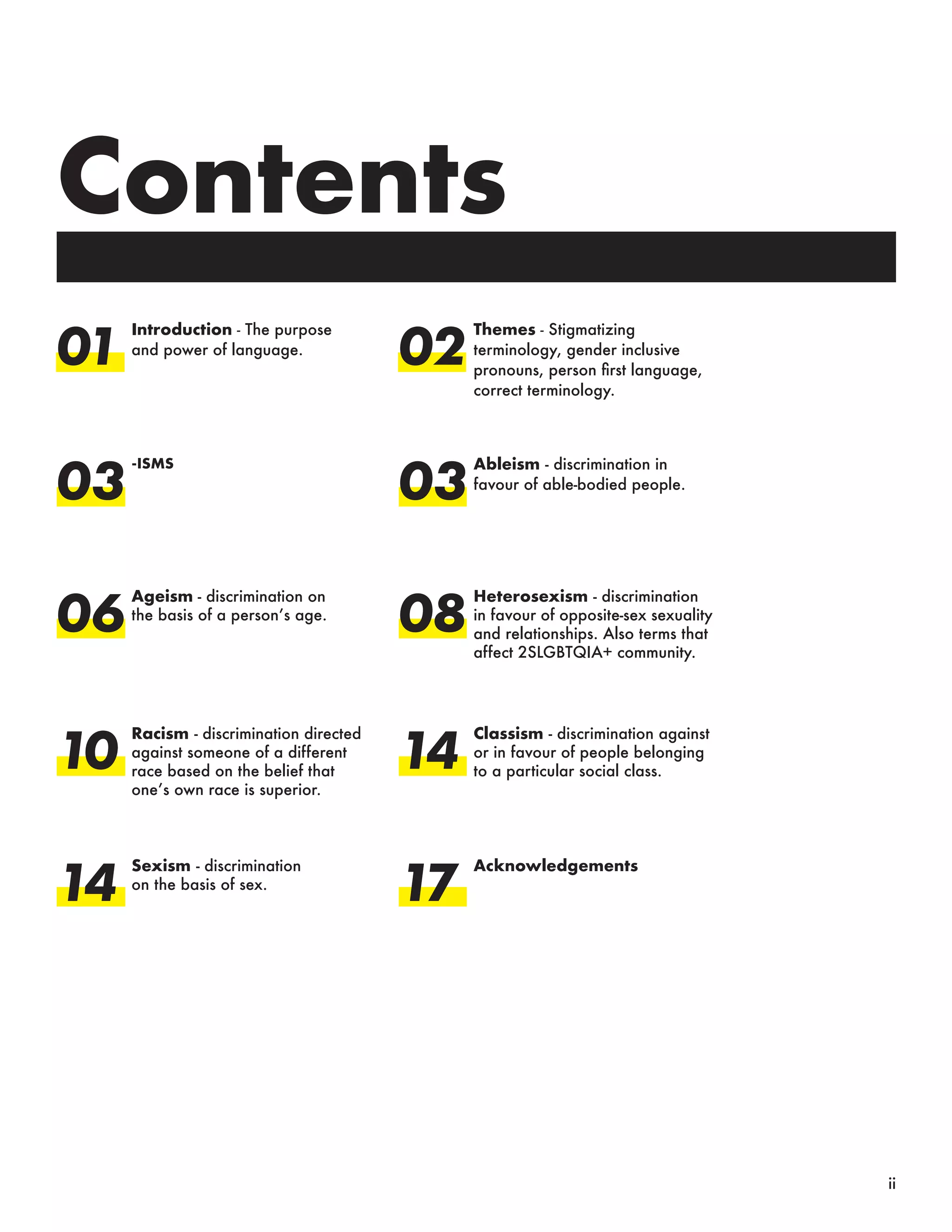 Contents
01
03
06
10
14
Introduction - The purpose
and power of language.
Themes - Stigmatizing
terminology, gender inclusive
pronouns, person first language,
correct terminology.
-ISMS Ableism - discrimination in
favour of able-bodied people.
Ageism - discrimination on
the basis of a person’s age.
Heterosexism - discrimination
in favour of opposite-sex sexuality
and relationships. Also terms that
affect 2SLGBTQIA+ community.
Racism - discrimination directed
against someone of a different
race based on the belief that
one’s own race is superior.
Classism - discrimination against
or in favour of people belonging
to a particular social class.
Sexism - discrimination
on the basis of sex.
Acknowledgements
02
03
08
14
17
ii
 