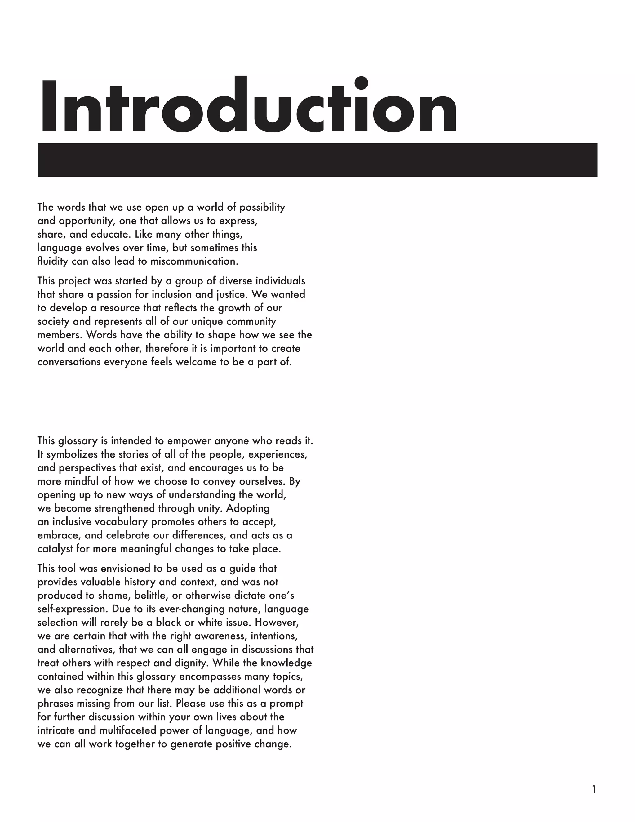 Introduction
The words that we use open up a world of possibility
and opportunity, one that allows us to express,
share, and educate. Like many other things,
language evolves over time, but sometimes this
fluidity can also lead to miscommunication.
This project was started by a group of diverse individuals
that share a passion for inclusion and justice. We wanted
to develop a resource that reflects the growth of our
society and represents all of our unique community
members. Words have the ability to shape how we see the
world and each other, therefore it is important to create
conversations everyone feels welcome to be a part of.
This glossary is intended to empower anyone who reads it.
It symbolizes the stories of all of the people, experiences,
and perspectives that exist, and encourages us to be
more mindful of how we choose to convey ourselves. By
opening up to new ways of understanding the world,
we become strengthened through unity. Adopting
an inclusive vocabulary promotes others to accept,
embrace, and celebrate our differences, and acts as a
catalyst for more meaningful changes to take place.
This tool was envisioned to be used as a guide that
provides valuable history and context, and was not
produced to shame, belittle, or otherwise dictate one’s
self-expression. Due to its ever-changing nature, language
selection will rarely be a black or white issue. However,
we are certain that with the right awareness, intentions,
and alternatives, that we can all engage in discussions that
treat others with respect and dignity. While the knowledge
contained within this glossary encompasses many topics,
we also recognize that there may be additional words or
phrases missing from our list. Please use this as a prompt
for further discussion within your own lives about the
intricate and multifaceted power of language, and how
we can all work together to generate positive change.
1
 