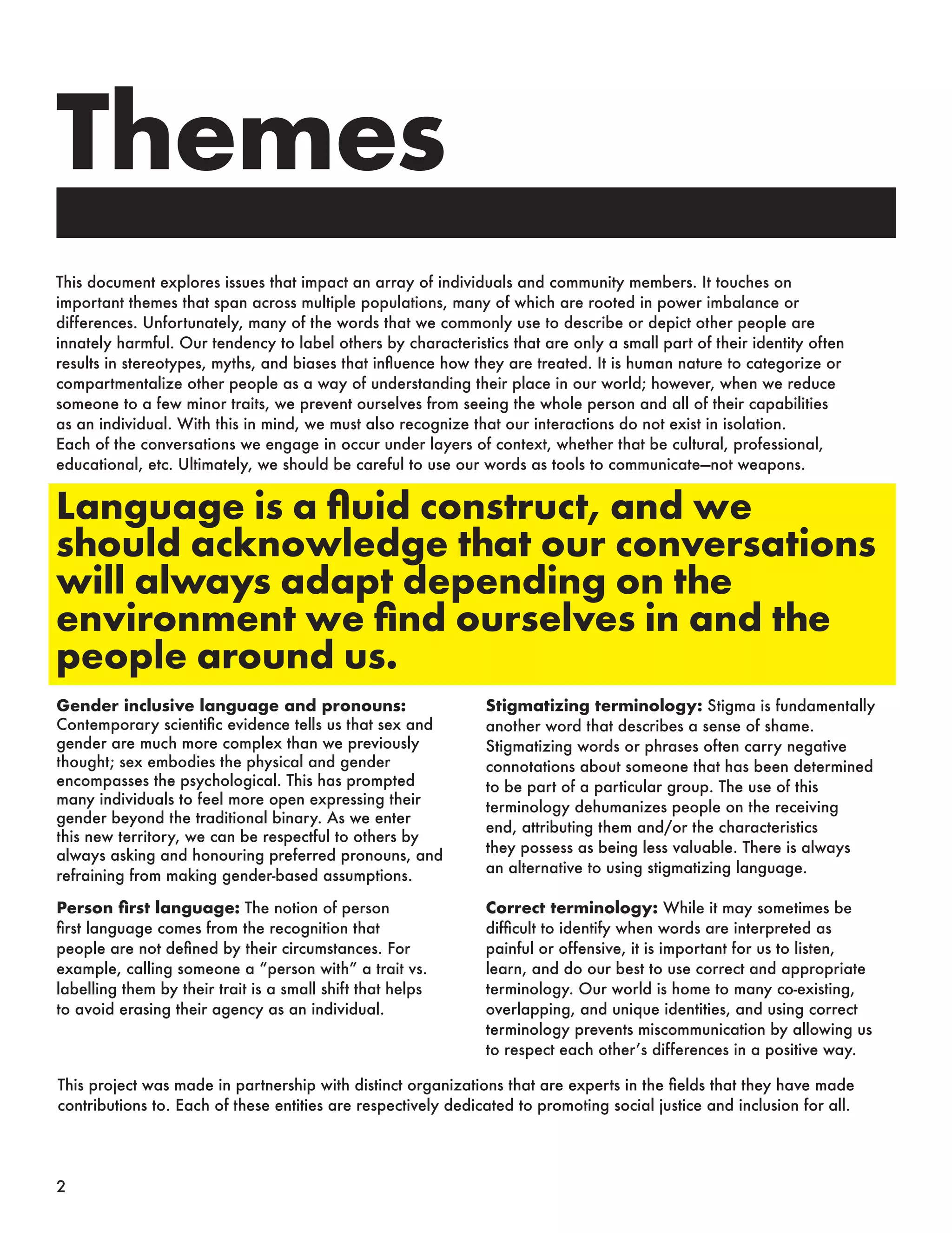 This document explores issues that impact an array of individuals and community members. It touches on
important themes that span across multiple populations, many of which are rooted in power imbalance or
differences. Unfortunately, many of the words that we commonly use to describe or depict other people are
innately harmful. Our tendency to label others by characteristics that are only a small part of their identity often
results in stereotypes, myths, and biases that influence how they are treated. It is human nature to categorize or
compartmentalize other people as a way of understanding their place in our world; however, when we reduce
someone to a few minor traits, we prevent ourselves from seeing the whole person and all of their capabilities
as an individual. With this in mind, we must also recognize that our interactions do not exist in isolation.
Each of the conversations we engage in occur under layers of context, whether that be cultural, professional,
educational, etc. Ultimately, we should be careful to use our words as tools to communicate—not weapons.
Gender inclusive language and pronouns:
Contemporary scientific evidence tells us that sex and
gender are much more complex than we previously
thought; sex embodies the physical and gender
encompasses the psychological. This has prompted
many individuals to feel more open expressing their
gender beyond the traditional binary. As we enter
this new territory, we can be respectful to others by
always asking and honouring preferred pronouns, and
refraining from making gender-based assumptions.
Correct terminology: While it may sometimes be
difficult to identify when words are interpreted as
painful or offensive, it is important for us to listen,
learn, and do our best to use correct and appropriate
terminology. Our world is home to many co-existing,
overlapping, and unique identities, and using correct
terminology prevents miscommunication by allowing us
to respect each other’s differences in a positive way.
Stigmatizing terminology: Stigma is fundamentally
another word that describes a sense of shame.
Stigmatizing words or phrases often carry negative
connotations about someone that has been determined
to be part of a particular group. The use of this
terminology dehumanizes people on the receiving
end, attributing them and/or the characteristics
they possess as being less valuable. There is always
an alternative to using stigmatizing language.
Person first language: The notion of person
first language comes from the recognition that
people are not defined by their circumstances. For
example, calling someone a “person with” a trait vs.
labelling them by their trait is a small shift that helps
to avoid erasing their agency as an individual.
This project was made in partnership with distinct organizations that are experts in the fields that they have made
contributions to. Each of these entities are respectively dedicated to promoting social justice and inclusion for all.
Themes
Language is a fluid construct, and we
should acknowledge that our conversations
will always adapt depending on the
environment we find ourselves in and the
people around us.
2
 