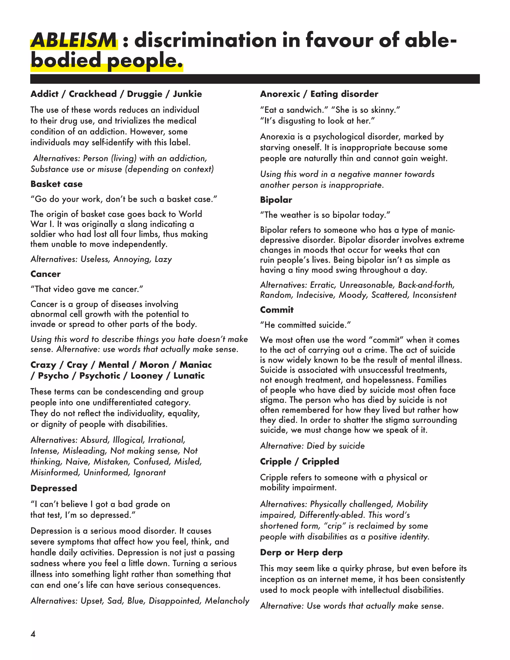 ABLEISM : discrimination in favour of able-
bodied people.
Addict / Crackhead / Druggie / Junkie
The use of these words reduces an individual
to their drug use, and trivializes the medical
condition of an addiction. However, some
individuals may self-identify with this label.
Alternatives: Person (living) with an addiction,
Substance use or misuse (depending on context)
Basket case
“Go do your work, don’t be such a basket case.”
The origin of basket case goes back to World
War I. It was originally a slang indicating a
soldier who had lost all four limbs, thus making
them unable to move independently.
Alternatives: Useless, Annoying, Lazy
Cancer
“That video gave me cancer.”
Cancer is a group of diseases involving
abnormal cell growth with the potential to
invade or spread to other parts of the body.
Using this word to describe things you hate doesn’t make
sense. Alternative: use words that actually make sense.
Crazy / Cray / Mental / Moron / Maniac
/ Psycho / Psychotic / Looney / Lunatic
These terms can be condescending and group
people into one undifferentiated category.
They do not reflect the individuality, equality,
or dignity of people with disabilities.
Alternatives: Absurd, Illogical, Irrational,
Intense, Misleading, Not making sense, Not
thinking, Naive, Mistaken, Confused, Misled,
Misinformed, Uninformed, Ignorant
Depressed
“I can’t believe I got a bad grade on
that test, I’m so depressed.”
Depression is a serious mood disorder. It causes
severe symptoms that affect how you feel, think, and
handle daily activities. Depression is not just a passing
sadness where you feel a little down. Turning a serious
illness into something light rather than something that
can end one’s life can have serious consequences.
Alternatives: Upset, Sad, Blue, Disappointed, Melancholy
Anorexic / Eating disorder
“Eat a sandwich.” “She is so skinny.”
“It’s disgusting to look at her.”
Anorexia is a psychological disorder, marked by
starving oneself. It is inappropriate because some
people are naturally thin and cannot gain weight.
Using this word in a negative manner towards
another person is inappropriate.
Bipolar
“The weather is so bipolar today.”
Bipolar refers to someone who has a type of manic-
depressive disorder. Bipolar disorder involves extreme
changes in moods that occur for weeks that can
ruin people’s lives. Being bipolar isn’t as simple as
having a tiny mood swing throughout a day.
Alternatives: Erratic, Unreasonable, Back-and-forth,
Random, Indecisive, Moody, Scattered, Inconsistent
Commit
“He committed suicide.”
We most often use the word “commit” when it comes
to the act of carrying out a crime. The act of suicide
is now widely known to be the result of mental illness.
Suicide is associated with unsuccessful treatments,
not enough treatment, and hopelessness. Families
of people who have died by suicide most often face
stigma. The person who has died by suicide is not
often remembered for how they lived but rather how
they died. In order to shatter the stigma surrounding
suicide, we must change how we speak of it.
Alternative: Died by suicide
Cripple / Crippled
Cripple refers to someone with a physical or
mobility impairment.
Alternatives: Physically challenged, Mobility
impaired, Differently-abled. This word’s
shortened form, “crip” is reclaimed by some
people with disabilities as a positive identity.
Derp or Herp derp
This may seem like a quirky phrase, but even before its
inception as an internet meme, it has been consistently
used to mock people with intellectual disabilities.
Alternative: Use words that actually make sense.
4
 