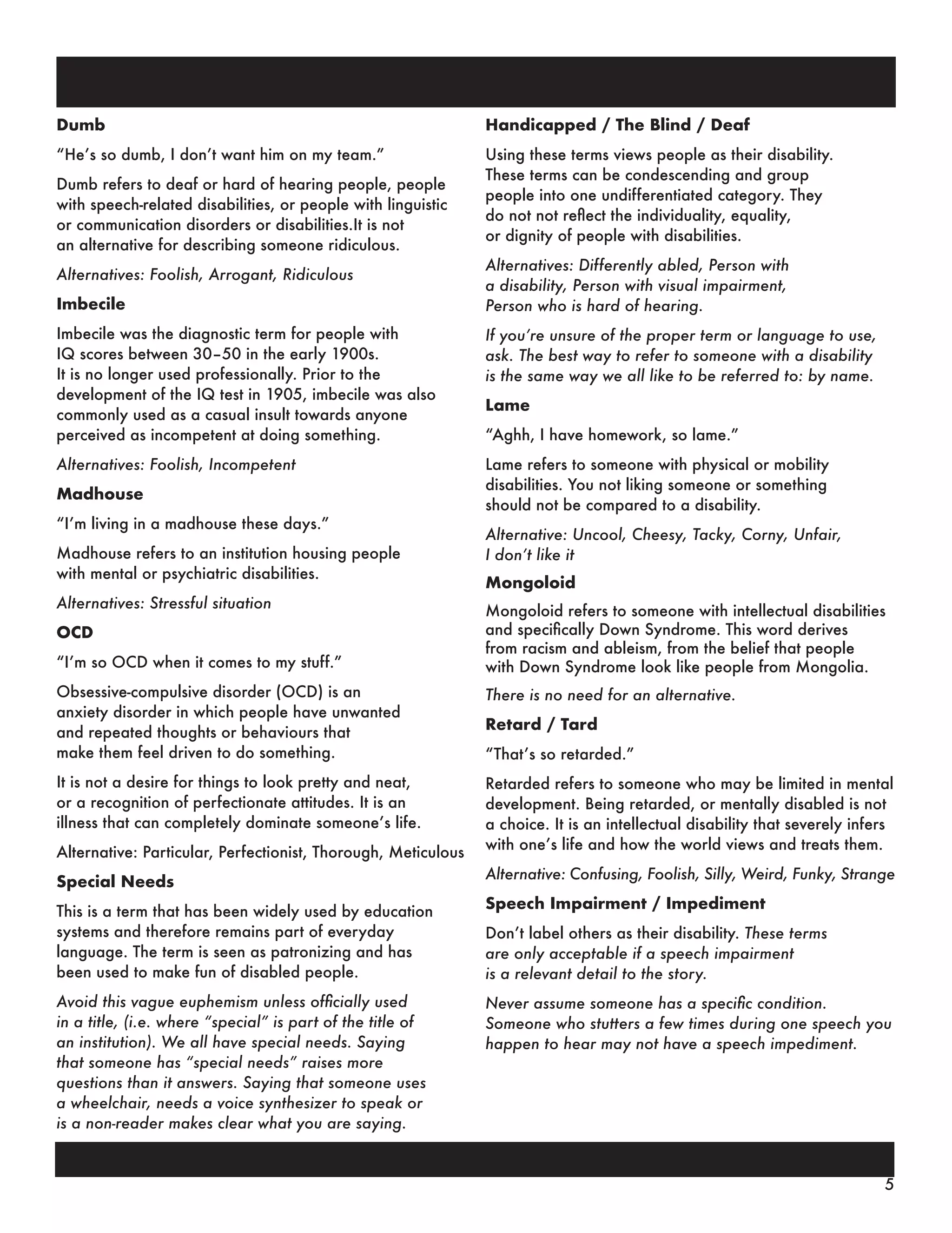 Dumb
“He’s so dumb, I don’t want him on my team.”
Dumb refers to deaf or hard of hearing people, people
with speech-related disabilities, or people with linguistic
or communication disorders or disabilities.It is not
an alternative for describing someone ridiculous.
Alternatives: Foolish, Arrogant, Ridiculous
Imbecile
Imbecile was the diagnostic term for people with
IQ scores between 30–50 in the early 1900s.
It is no longer used professionally. Prior to the
development of the IQ test in 1905, imbecile was also
commonly used as a casual insult towards anyone
perceived as incompetent at doing something.
Alternatives: Foolish, Incompetent
Madhouse
“I’m living in a madhouse these days.”
Madhouse refers to an institution housing people
with mental or psychiatric disabilities.
Alternatives: Stressful situation
OCD
“I’m so OCD when it comes to my stuff.”
Obsessive-compulsive disorder (OCD) is an
anxiety disorder in which people have unwanted
and repeated thoughts or behaviours that
make them feel driven to do something.
It is not a desire for things to look pretty and neat,
or a recognition of perfectionate attitudes. It is an
illness that can completely dominate someone’s life.
Alternative: Particular, Perfectionist, Thorough, Meticulous
Special Needs
This is a term that has been widely used by education
systems and therefore remains part of everyday
language. The term is seen as patronizing and has
been used to make fun of disabled people.
Avoid this vague euphemism unless officially used
in a title, (i.e. where “special” is part of the title of
an institution). We all have special needs. Saying
that someone has “special needs” raises more
questions than it answers. Saying that someone uses
a wheelchair, needs a voice synthesizer to speak or
is a non-reader makes clear what you are saying.
Handicapped / The Blind / Deaf
Using these terms views people as their disability.
These terms can be condescending and group
people into one undifferentiated category. They
do not not reflect the individuality, equality,
or dignity of people with disabilities.
Alternatives: Differently abled, Person with
a disability, Person with visual impairment,
Person who is hard of hearing.
If you’re unsure of the proper term or language to use,
ask. The best way to refer to someone with a disability
is the same way we all like to be referred to: by name.
Lame
“Aghh, I have homework, so lame.”
Lame refers to someone with physical or mobility
disabilities. You not liking someone or something
should not be compared to a disability.
Alternative: Uncool, Cheesy, Tacky, Corny, Unfair,
I don’t like it
Mongoloid
Mongoloid refers to someone with intellectual disabilities
and specifically Down Syndrome. This word derives
from racism and ableism, from the belief that people
with Down Syndrome look like people from Mongolia.
There is no need for an alternative.
Retard / Tard
“That’s so retarded.”
Retarded refers to someone who may be limited in mental
development. Being retarded, or mentally disabled is not
a choice. It is an intellectual disability that severely infers
with one’s life and how the world views and treats them.
Alternative: Confusing, Foolish, Silly, Weird, Funky, Strange
Speech Impairment / Impediment
Don’t label others as their disability. These terms
are only acceptable if a speech impairment
is a relevant detail to the story.
Never assume someone has a specific condition.
Someone who stutters a few times during one speech you
happen to hear may not have a speech impediment.
5
 