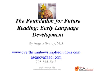 The Foundation for Future
  Reading: Early Language
        Development
         By Angela Searcy, M.S.

www.overtherainbowsimplesolutions.com
          asearcya@aol.com
               708-845-2343
                   Simple Solutions © 2011
            www.overtherainbowsimplesolutions.com
 