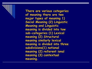There are various categories
of meaning there are two
major types of meaning 1)
Social Meaning (2) Linguistic
Meaning and Linguistic
meaning is divided into tow
sub-categories (1) Lexical
meaning (2) Structural
meaning similarly lexical
meaning is divided into three
subdivisions(1) notional
meaning (2) referent ional
meaning (3) contextual
meaning.
 