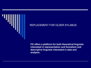 REPLACEMENT FOR OLDER SYLABUS.
FG offers a platform for both theoretical linguists
interested in representation and formalism and
descriptive linguists interested in data and
analysis.
 