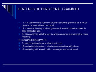 FEATURES OF FUNCTIONAL GRAMMAR
 1. It is based on the notion of choice– it models grammar as a set of
options ( a repertoire or resource).
 2. It looks at the way in which grammar is used to construct texts in
their context of use.
 3. It is concerned with the way in which grammar is organized to make
meaning.
IT IS CONCERNED WITH
 1. analyzing experience – what is going on.
 2. analyzing interaction – who is communicating with whom.
 3. analyzing with ways in which messages are constructed.
 
