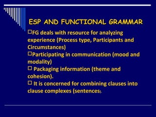 ESP AND FUNCTIONAL GRAMMARESP AND FUNCTIONAL GRAMMAR
FG deals with resource for analyzing
experience (Process type, Participants and
Circumstances)
Participating in communication (mood and
modality)
 Packaging information (theme and
cohesion).
 It is concerned for combining clauses into
clause complexes (sentences).
 